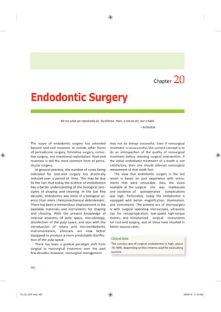 Ch_20_GEP.indd 462 08/08/14 11:40 AM
Endodontic Surgery
Chapter 20
We are what we repeatedly do. Excellence, then, is not an act, but a habit.
—Aristotle
The scope of endodontic surgery has extended
beyond root-end resection to include other forms
of periradicular surgery, fistulative surgery, correc-
tive surgery, and intentional replantation. Root-end
resection is still the most common form of perira-
dicular surgery.
In general practice, the number of cases being
indicated for root-end surgery has drastically
reduced over a period of time. This may be due
to the fact that today the science of endodontics
has a better understanding of the biological prin-
ciples of shaping and cleaning. In the last few
decades, endodontics was more of a biological sci-
ence than mere chemomechanical debridement.
There has been a tremendous improvement in the
available materials and instruments for shaping
and cleaning. With the present knowledge of
internal anatomy of pulp space, microbiology,
disinfection of the pulp space, and also with the
introduction of rotary and microendodontic
instrumentation, clinicians are now better
equipped to produce a more predictable disinfec-
tion of the pulp space.
There has been a gradual paradigm shift from
surgical to nonsurgical treatment over the past
few decades. However, nonsurgical management
may not be always successful. Even if nonsurgical
treatment is unsuccessful, the current concept is to
do an introspection of the quality of nonsurgical
treatment before selecting surgical intervention. If
the initial endodontic treatment of a tooth is not
satisfactory, then one should attempt nonsurgical
retreatment of that tooth first.
The view that endodontic surgery is the last
resort is based on past experience with instru-
ments that were unsuitable. Also, the vision
available at the surgical site was inadequate
and incidence of postoperative complications
was high. Fortunately, today the endodontist is
equipped with better magnification, illumination,
and instruments. The present era of microsurgery
is with surgical operating microscopes, ultrasonic
tips for retropreparation, low-speed high-torque
motors, and miniaturized surgical instruments
for root-end surgery, and all these have resulted in
better success rates.
462
Clinical Note
The success rate of surgical endodontics is high, about
73−99%, depending on the criteria used for evaluating
success.
 