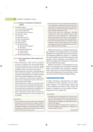 Ch_20_GEP.indd 470 08/08/14 11:40 AM
Clinical Note
 With its ability to produce profound and prolonged
anesthesia and low potential for allergic reactions,
lidocaine (Xylocaine) is the choice of anesthetic for
periradicular surgeries. Lidocaine (2%) with 1:50,000
epinephrine is administered. Further lidocaine has a
history of high clinical success rate.
Clinical Note
 Epinephrine is the vasoconstrictor of choice and is
the most efficient and widely used vasoconstrictor
agent in local anesthetics. The advantage of includ-
ing epinephrine outweighs any potential deleterious
effects of the agents.
 Normally, profound anesthesia with an agent con-
taining 1:50,000 parts epinephrine is adequate to
achieve a blood−free field.
(continued)
 Class A: Represents a tooth with no periradicu-
lar lesion, no mobility, and normal pocket depth.
The clinical symptoms have not resolved, though
nonsurgical options have been exhausted. Clinical
symptoms are the only reason for the surgery.
 Class B: Represents a tooth with a small periradicular
lesion with clinical symptoms. The tooth has normal
periodontal probing depth and no mobility. The teeth
in this class are ideal candidates for microsurgery.
 Class C: Represents a tooth that has a large perira-
dicular lesion, progressing coronally; without peri-
odontal pocket and mobility.
 Class D: Represents a tooth that is clinically similar
to that in Class C, but has deep periodontal pockets.
 Class E: Represents a tooth that has a large perira-
dicular lesion with an endodontic−periodontal com-
munication to the apex, but no obvious fracture.
 Class F: Represents a tooth with an apical lesion
and complete denudation of the buccal plate, but
no mobility.
Grossman’s Endodontic Practice
Box 20.2 Gutmann’s Classification of Endodontic
Surgery
Box 20.3 Kim’s Classification of Microsurgical Cases
(Fig. 20.8)
Effective hemostasis is critically important dur-
ing endodontic microsurgery because uncontrolled
bleeding in the surgical site obscures the anatomi-
cal landmarks guiding the surgeon. It is therefore
not surprising that one of the most frequently asked
questions about endodontic microsurgery is on
effective management of bleeding in the osteotomy
site and inside the bony crypt.
Effective hemostasis is a prerequisite for end-
odontic microsurgery and successful hemostasis
begins with effective local anesthesia. Surgeons
must understand the normal clotting mechanism
and normal clotting time of human blood; it takes
several minutes for the blood to begin clotting.
VASOCONSTRICTORS
To obtain hemostasis, vasoconstrictors are always
a constituent of local anesthetics used in perira-
dicular surgeries. The vasoconstrictor agent used
in local anesthetics will have an effect in both the
duration of anesthesia and the quality of hemor-
rhage control in the surgical area.
470
 The amide group of local anesthetics including lido-
caine (Xylocaine), mepivacaine (Carbocaine), prilo-
caine (Citanest), bupivacaine (Marcaine), etidocaine
(Duranest), and articaine (Ultracaine) undergo a com-
plex metabolic breakdown in liver.
 Patients with known liver dysfunction should be
administered amide local anesthetic agents with
caution due to their potential for a high systemic
blood concentration of the drug. It is also adminis-
tered with caution in patients with renal dysfunction.
 If the amide anesthetic agent is an absolute contra-
indication, then the ester agents such as procaine
and propoxycaine with levonordefrin (procaine with
neo−cobefrin) are the only choice.
1. Fistulative surgery
(a) Incision and drainage (I&D)
(b) Cortical trephination
(c) Decompression procedures
2. Periradicular surgery
(a) Curettage
(b) Root−end resection
(c) Root−end preparation
(d) Root−end filling
3. Corrective surgery
(a) Perforation repair
(i) Mechanical (iatrogenic)
(ii) Resorptive
(b) Periodontal management
(i) Root resection
(ii) Tooth resection
(c) Intentional replantation
 