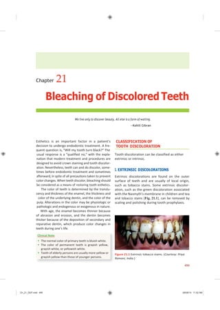 Ch_21_GEP.indd 499 08/08/14 11:42 AM
Chapter 21
Bleaching of Discolored Teeth
We live only to discover beauty. All else is a form of waiting.
—Kahlil Gibran
Esthetics is an important factor in a patient’s
decision to undergo endodontic treatment. A fre-
quent question is, “Will my tooth turn black?” The
usual response is a “qualified no,” with the expla-
nation that modern treatment and procedures are
designed to avoid crown staining and tooth discolor-
ation. Nevertheless, teeth can and do discolor, some-
times before endodontic treatment and sometimes
afterward, in spite of all precautions taken to prevent
color changes.When teeth discolor,bleaching should
be considered as a means of restoring tooth esthetics.
The color of teeth is determined by the translu-
cency and thickness of the enamel, the thickness and
color of the underlying dentin, and the color of the
pulp. Alterations in the color may be physiologic or
pathologic and endogenous or exogenous in nature.
With age, the enamel becomes thinner because
of abrasion and erosion, and the dentin becomes
thicker because of the deposition of secondary and
reparative dentin, which produce color changes in
teeth during one’s life.
CLASSIFICATION OF
TOOTH DISCOLORATION
Tooth discoloration can be classified as either
extrinsic or intrinsic.
I. EXTRINSIC DISCOLORATIONS
Extrinsic discolorations are found on the outer
surface of teeth and are usually of local origin,
such as tobacco stains. Some extrinsic discolor-
ation, such as the green discoloration associated
with the Nasmyth’s membrane in children and tea
and tobacco stains (Fig. 21.1), can be removed by
scaling and polishing during tooth prophylaxis.
Figure 21.1 Extrinsic tobacco stains. (Courtesy: Priya
Ramani, India.)
499
Clinical Note
 The normal color of primary teeth is bluish white.
 The color of permanent teeth is grayish yellow,
grayish white, or yellowish white.
 Teeth of elderly persons are usually more yellow or
grayish yellow than those of younger persons.
 