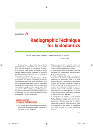 App_A_GEP.indd 531 07/08/14 2:29 PM
Appendix A
Radiographic Technique
for Endodontics
The most pathetic person in the world is someone who has sight but no vision.
—Helen Keller
Radiographs are indispensable diagnostic and
prognostic aids in endodontics and are one of the
most reliable methods of monitoring endodon-
tic treatment. They provide an important visual
method of gaining clinical knowledge of teeth and
periradicular tissues; therefore, they are essential to
the practice of endodontics.
Proper positioning and stabilization of the
radiographic film during endodontic procedures
becomes difficult because of the interference from
the protruding rubber dam clamp or root canal
instruments or interference from the obturating
material protruding from the access cavity. The
visualization of the tooth for proper film position-
ing and cone angulation is impeded by the presence
of the rubber dam. This makes the process of taking
a radiograph a difficult proposition.
RADIOGRAPHIC
TECHNICAL REQUIREMENTS
1. The image of the tooth being evaluated or
undergoing endodontic therapy should be in
the center of the radiograph.
2. Radiographs should show at least 5 mm of bone
surrounding the apex of the tooth being evalu-
ated or undergoing endodontic therapy.
3. If a periradicular lesion is too large to fit in one
periapical film, supplemental diagnostic radio-
graphs must be made.
4. A single radiograph taken from one direction
only may not provide sufficient diagnostic
information in multirooted teeth or in teeth
with curved roots. Under these circumstances,
at least two periapical radiographs should be
taken to help gain a three-dimensional per-
spective. One radiograph should be taken at
normal vertical and horizontal angulation,
while the other should be taken at a 20° change
in the horizontal angle from either the mesial
or the distal direction (Fig. A.l).
5. If a sinus tract is present, a tracing radio-
graph should be taken. This procedure is
accomplished by carefully threading a gutta-
percha cone into the tract and by taking a
radiograph to identify the origin of the tract.
This technique is also useful for localization
and depth marking of certain periodontal
defects.
531
 
