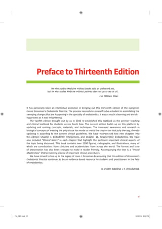 FM_GEP.indd 11 12/08/14 8:40 PM
Preface to Thirteenth Edition
He who studies Medicine without books sails an uncharted sea,
but he who studies Medicine without patients does not go to sea at all.
—Sir William Osler
It has personally been an intellectual evolution in bringing out this thirteenth edition of the evergreen
classic Grossman’s Endodontic Practice. The process necessitates oneself to be a student in assimilating the
sweeping changes that are happening in the specialty of endodontics. It was as much a learning and enrich-
ing process as it was enlightening.
The twelfth edition brought out by us in 2010 re-established this textbook as the premier teaching
and clinical textbook for students across South Asia. The current edition builds up on this platform by
updating and revising concepts, materials, and techniques. The increased awareness and research in
biological concepts of treating the pulp tissue has made us revisit the chapter on vital pulp therapy, thereby
updating it according to the current clinical guidelines. We have incorporated two new chapters into
this edition: Chapter 7, Endodontic Emergencies, and Chapter 11, Regenerative Endodontics. We have
also included “Clinical Notes” in each chapter that highlight the pertinent important clinical aspects of
the topic being discussed. This book contains over 1100 figures, radiographs, and illustrations, many of
which are contributions from clinicians and academicians from across the world. The format and style
of presentation has also been changed to make it reader friendly. Accompanying the text is a “Visual
Masterclass” DVD presenting videos of important clinical procedures.
We have strived to live up to the legacy of Louis I. Grossman by ensuring that this edition of Grossman’s
Endodontic Practice continues to be an evidence-based resource for students and practitioners in the field
of endodontics.
B. 4VSFTI $IBOESB • 7. (PQJLSJTIOB
xi
 