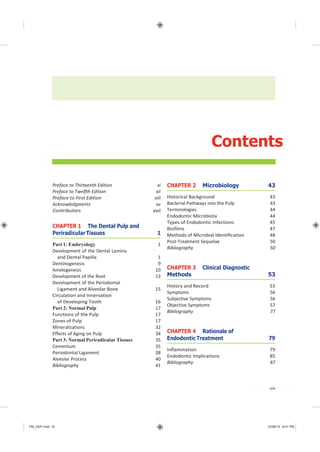 FM_GEP.indd 19 12/08/14 8:41 PM
Contents
Preface to Thirteenth Edition xi
Preface to Twelfth Edition xii
Preface to First Edition xiii
Acknowledgments xv
Contributors xvii
CHAPTER 1 The Dental Pulp and
Periradicular Tissues 1
Part 1: Embryology 1
Development of the Dental Lamina
and Dental Papilla 1
Dentinogenesis 9
Amelogenesis 10
Development of the Root 13
Development of the Periodontal
Ligament and Alveolar Bone 15
Circulation and Innervation
of Developing Tooth 16
Part 2: Normal Pulp 17
Functions of the Pulp 17
Zones of Pulp 17
Mineralizations 32
Effects of Aging on Pulp 34
Part 3: Normal Periradicular Tissues 35
Cementum 35
Periodontal Ligament 38
Alveolar Process 40
Bibliography 41
CHAPTER 2 Microbiology 43
Historical Background 43
Bacterial Pathways into the Pulp 43
Terminologies 44
Endodontic Microbiota 44
Types of Endodontic Infections 45
Biofilms 47
Methods of Microbial Identification 48
Post-Treatment Sequelae 50
Bibliography 50
CHAPTER 3 Clinical Diagnostic
Methods 53
History and Record 53
Symptoms 56
Subjective Symptoms 56
Objective Symptoms 57
Bibliography 77
CHAPTER 4 Rationale of
Endodontic Treatment 79
Inflammation 79
Endodontic Implications 85
Bibliography 87
xix
 