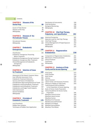 FM_GEP.indd 20 12/08/14 8:41 PM
Contents
CHAPTER 5 Diseases of the
Dental Pulp 89
Causes of Pulp Disease 89
Diseases of the Pulp 96
Bibliography 109
CHAPTER 6 Diseases of the
Periradicular Tissues 112
Periradicular Diseases 112
Bibliography 143
CHAPTER 7 Endodontic
Emergencies 146
Classification 146
Endodontic Emergencies Presenting
Before Treatment 146
Endodontic Emergencies During Treatment 149
Endodontic Emergencies After Treatment 151
Clinical Management of Endodontic
Emergencies 152
Bibliography 159
CHAPTER 8 Selection of Cases
for Treatment 160
Assessment of the Patient’s Systemic Status 161
Case Difficulty Assessment Form 165
Endodontic Treatment Outcomes 168
Success and Failure in Endodontics 172
Considerations Warranting Removal of Tooth 173
Endodontics and Prosthodontic Treatment 174
Endodontics and Orthodontic Treatment 174
Endodontics and Single-Tooth Implants 175
Informed Consent 175
General Guidelines 175
Bibliography 177
CHAPTER 9 Principles of
Endodontic Treatment 178
Local Anesthesia 178
Rubber Dam Isolation 182
Techniques of Rubber Dam Application 188
Sterilization of Instruments 194
Cold Sterilization 198
Biological Monitoring 200
Bibliography 200
CHAPTER 10 Vital Pulp Therapy,
Pulpotomy, and Apexification 202
Historical Perspective 202
Materials Used for Vital Pulp Therapy 202
Vital Pulp Therapy 207
Clinical Management of Pulpal Exposure 210
Apexification 221
Bibliography 227
CHAPTER 11 Regenerative
Endodontics 230
Components of Regenerative Endodontics 231
Mechanism of Revascularization 232
Clinical Protocol 233
Conclusion 236
Bibliography 236
CHAPTER 12 Anatomy of Pulp
Cavity and Its Access Opening 237
Pulp Cavity 237
Pulp Chamber 237
Root Canals 238
Isthmus 241
Apical Foramen 242
Lateral Canals and Accessory Foramina 243
Influence of Aging on Pulp Cavity 243
Tooth Anatomy and Its Relation
to the Preparation of Access Opening 244
Goals of Access Cavity Preparation 244
Clinical Guidelines for Access Cavity
Preparation 244
Maxillary Central Incisor 249
Maxillary Lateral Incisor 252
Maxillary Canine 252
Maxillary First Premolar 253
Maxillary Second Premolar 256
Maxillary First Molar 258
Maxillary Second Molar 261
Maxillary Third Molar 266
xx
 