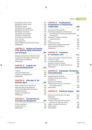 FM_GEP.indd 21 12/08/14 8:41 PM
Mandibular Central Incisor 267
Mandibular Lateral Incisor 269
Mandibular Canine 270
Contents
CHAPTER 17 Prosthodontic
Considerations in Endodontically
Treated Teeth 398
CHAPTER 14 Irrigants and
Intracanal Medicaments 324
Irrigants 327
Intracanal Medicaments 336
Temporary Filling Materials 338
Bibliography 341
CHAPTER 15 Obturation of the
Radicular Space 343
Effect of Trauma on Supporting Tissues 445
Bibliography 446
CHAPTER 19 Endodontic–Periodontic
Interrelationship 449
Pulpoperiodontal Pathways 449
Etiology of Endo–Perio Lesions 449
Classification 452
Sequence of Treatment 459
Differentiation of a Sinus Tract from
Root Canal Sealers 367 CHAPTER 20 Endodontic Surgery 462
Single-Visit Endodontics 370
Bibliography 371
CHAPTER 16 Procedural Errors:
Prevention and Management 374
Objectives and Rationale for Surgery 463
Indications 463
Contraindications 464
Treatment Planning and Presurgical
Notes for Periradicular Surgery 464
xxi
Mandibular First Premolar 270
Mandibular Second Premolar 273 Assessment of Restorability 398
Mandibular First Molar 274 Anatomical, Biological, and Mechanical
Mandibular Second Molar 278 Considerations in Restoring Endodontically
Mandibular Third Molar 280 Treated Teeth 401
Anomalies of Pulp Cavities 281 Restorative Treatment Planning
Dens in Dente 282 of Nonvital Teeth 404
Dens Evaginatus 282 Core 404
Palato-Gingival Developmental Groove 285 Evaluation of Teeth 405
Bibliography 285 Factors Determining Post Selection 407
Clinical Recommendations 414
When to Obturate the Root Canal 343 an Infrabony Pocket 460
Solid Core Obturating Materials 344 Bibliography 460
Gutta-Percha Obturation Techniques 347
Clinical Guidelines 374 Stages in Surgical Endodontics 466
Procedural Errors 375 Microsurgery 466
Bibliography 396 Classification 468
CHAPTER 13 Shaping and Cleaning Bibliography
of the Radicular Space: Instruments
417
and Techniques 287 CHAPTER 18 Treatment
Shaping and Cleaning of Radicular Space 288
of Traumatized Teeth 421
Guidelines for Shaping of a Root Canal 301 Causes and Incidence of Dental Injuries 421
Instrumentation Guidelines 312 Fractures of Teeth 422
Bibliography 321 Traumatic Dental Injuries 422
Response of Pulp to Trauma 442
 