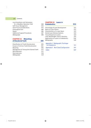 FM_GEP.indd 22 12/08/14 8:41 PM
Contents
Local Anesthesia and Hemostasis
for a Bloodless Operation Field 468
CHAPTER 22 Lasers in
Endodontics 521
Soft-Tissue Management 472
Hard Tissue Considerations 475 Chronology of Laser Development 521
Postsurgical Care 486 Basics of Laser Physics 521
Repair 486 Characteristics of a Laser Beam 522
Additional Surgical Procedures 487 Dental Laser Delivery Systems 522
Bibliography 496 Tissue Response to Lasers 523
Laser Wavelengths Used in Dentistry 525
CHAPTER 21 Bleaching
of Discolored Teeth 499
Classification of Tooth Discoloration 499
Causes of Intrinsic Tooth Discoloration 501
Bleaching 504
Applications of Lasers in Endodontics 526
Bibliography 528
Appendix A Radiographic Technique
for Endodontics 531
Appendix B Root Canal Configuration 541
Index 547
xxii
Management of Tetracycline-Stained Teeth 517
Microabrasion 517
Macroabrasion 518
Bibliography 519
 