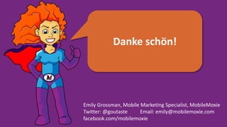 Danke schön!
Emily Grossman, Mobile Marketing Specialist, MobileMoxie
Twitter: @goutaste Email: emily@mobilemoxie.com
facebook.com/mobilemoxie
 
