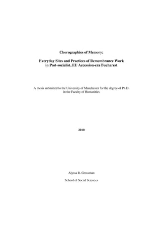 Chorographies of Memory:
Everyday Sites and Practices of Remembrance Work
in Post-socialist, EU Accession-era Bucharest

A thesis submitted to the University of Manchester for the degree of Ph.D.
in the Faculty of Humanities

2010

Alyssa R. Grossman
School of Social Sciences

 