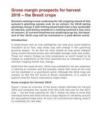 Gross margin prospects for harvest
2018 – the Brexit crops
Decision making is now underway for UK cropping ahead of this
autumn’s planting season and, to an extent, for 2018 spring
plantings. Group 3 soft milling wheat looks like a key contender
of interest, with barley outside of a malting contract a key area
of concern. If current timelines are anything to go by, the back-
end of the 2018 crop will be marketed in a post-Brexit world.
Introduction
A broad-brush look at crop profitability can help give some headline
indication as to how crop areas may well change in the upcoming
growing season. To do this we have looked at crop gross margins
using current forward prices and estimated average costs and yields.
These will clearly change as time progresses so aren’t meant to be
treated as predictions of the final outcomes but as indicators of how
national cropping trends may change.
Aside from the usual drivers, 2018 crop profitability has the weakness
in sterling to consider and the possible reality that some of the crop
will be marketed in a post-Brexit world. Although the 2018 crops are
unlikely to feel the full brunt of Brexit implications, it is useful to
explore what the future implications might entail.
Gross margins for harvest 2018
Figure 1 gives an overview of the gross margin estimates for harvest
2018 and compares the results from this time last year for the 2017
crop – not the final outcome for 2017. Please do keep in mind that
individual farms and fields will see a large degree of variability around
the assumptions made here. As such, for local decision making, there’s
no substitute for real data.
 