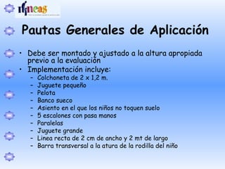 Pautas Generales de Aplicación
• Debe ser montado y ajustado a la altura apropiada
previo a la evaluación
• Implementación incluye:
– Colchoneta de 2 x 1,2 m.
– Juguete pequeño
– Pelota
– Banco sueco
– Asiento en el que los niños no toquen suelo
– 5 escalones con pasa manos
– Paralelas
– Juguete grande
– Linea recta de 2 cm de ancho y 2 mt de largo
– Barra transversal a la atura de la rodilla del niño
 