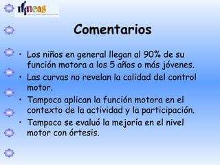 Comentarios
• Los niños en general llegan al 90% de su
función motora a los 5 años o más jóvenes.
• Las curvas no revelan la calidad del control
motor.
• Tampoco aplican la función motora en el
contexto de la actividad y la participación.
• Tampoco se evaluó la mejoría en el nivel
motor con órtesis.
 