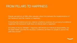 FROM PILLARS TO HAPPINESS
- Popular perceptions of GNH often assume a direct link between the implementation of
the framew...
