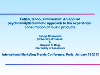 Fetish, taboo, simulacrum: An applied
   psychoanalytic/semiotic approach to the experiential
            consumption of music products

                        George Rossolatos
                       (University of Kassel)
                                  &
                         Margaret K. Hogg
                      (University of Lancaster)

International Marketing Trends Conference, Paris, January 19 2013
 