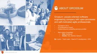 Grossum: people-oriented software
engineering company with open-processes
and self-motivated agile professionals.
• Founded in 2013
• 33 employees on board
• Outsourcing and outstaffing services provider
• Main areas of expertise:
– Web: Symfony2
– Mobile: iOS, Android, Xamarin
Me: Junior – Team Lead – Head of IT development - CEO
ABOUT GROSSUM
WWW.GROSSUM.COM
 