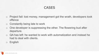 CASES
WWW.GROSSUM.COM
o Project fail: lost money, management got the wrath, developers took
offence
o Constantly being late to work
o One developer is suppressing the other. The flowering bud after
departure.
o QA has left: he wanted to work with automatization and instead he
had to deal with clients.
o English
 