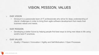 VISION, MISSION, VALUES
WWW.GROSSUM.COM
o OUR VISION
• Grossum is a passionate team of IT professionals who strive for deep understanding of
clients’ challenges in order to bring them agile software development that meets their
business values and needs.
o OUR MISSION
• Developing a better future by helping people find best ways to bring new ideas to life using
world’s best IT practices.
o OUR VALUES
• Quality // Passion // Innovation // Agility and Self-Motivation // Open Processes
 