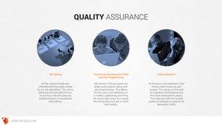 QUALITY ASSURANCE
Test-Driven Development (TDD)
and Pair Programming
Code InspectionQA Testing
We practice TDD processes for
large-scale projects along with
pair programming. This allows
for the code to be checked as it
is written, addressing and fixing
the errors right away. As a result,
the end product you get is of the
best quality.
At Grossum, we implement Code
Review (also known as peer
review). This allows to find and
fix mistakes overlooked during
the initial development phase.
This improves both the overall
quality of software as well as the
developers’ skills.
All the code and tasks are
checked and thoroughly tested
by our QA specialists. This check
allows to prevent defects from
occurring in the first place by
implementation of procedures
and policies.
WWW.GROSSUM.COM
 