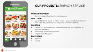 OUR PROJECTS: EKIPAZH SERVICE
PROJECT OVERVIEW:
• One of the biggest food ordering online systems.
CHALLENGE:
• App (and backend) should be able to handle a large amount of simultaneous
users every day, with ability to quickly adapt to the market trends.
SOLUTION:
• Creation of a new system core, operational interface, and CRM based on
Symfony2 framework
• Optimization of the ordering process
• Adaptability of the system
PLATFORMS:
• Apple iOS
• Android
WWW.GROSSUM.COM
 