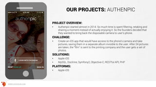 OUR PROJECTS: AUTHENPIC
PROJECT OVERVIEW:
• Authenpic started almost in 2014. So much time is spent filtering, retaking and
sharing a moment instead of actually enjoying it. So the founders decided that
they wanted to bring back the disposable camera to user's phone.
CHALLENGE:
• Create an iOS app that would have access to the phone's camera and take
pictures, saving them in a separate album invisible to the user. After 24 pictures
are taken, the "film" is sent to the printing company and the user gets a set of
photos.
SOLUTIONS:
• Apple iOS
• MySQL, Doctrine, Symfony2, Objective-C, RESTful API, PHP
PLATFORMS:
• Apple iOS
WWW.GROSSUM.COM
 