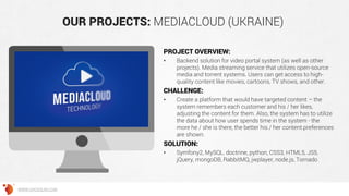 OUR PROJECTS: MEDIACLOUD (UKRAINE)
PROJECT OVERVIEW:
• Backend solution for video portal system (as well as other
projects). Media streaming service that utilizes open-source
media and torrent systems. Users can get access to high-
quality content like movies, cartoons, TV shows, and other.
CHALLENGE:
• Create a platform that would have targeted content – the
system remembers each customer and his / her likes,
adjusting the content for them. Also, the system has to utilize
the data about how user spends time in the system - the
more he / she is there, the better his / her content preferences
are shown.
SOLUTION:
• Symfony2, MySQL, doctrine, python, CSS3, HTML5, JS5,
jQuery, mongoDB, RabbitMQ, jwplayer, node.js, Tornado
WWW.GROSSUM.COM
 