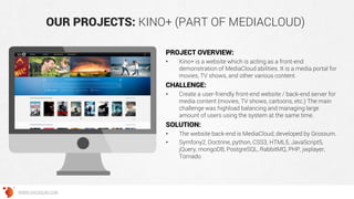 OUR PROJECTS: KINO+ (PART OF MEDIACLOUD)
PROJECT OVERVIEW:
• Kino+ is a website which is acting as a front-end
demonstration of MediaCloud abilities. It is a media portal for
movies, TV shows, and other various content.
CHALLENGE:
• Create a user-friendly front-end website / back-end server for
media content (movies, TV shows, cartoons, etc.) The main
challenge was highload balancing and managing large
amount of users using the system at the same time.
SOLUTION:
• The website back-end is MediaCloud, developed by Grossum.
• Symfony2, Doctrine, python, CSS3, HTML5, JavaScript5,
jQuery, mongoDB, PostgreSQL, RabbitMQ, PHP, jwplayer,
Tornado
WWW.GROSSUM.COM
 