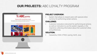 OUR PROJECTS: ABC LOYALTY PROGRAM
PROJECT OVERVIEW:
• System that allows to reward users with special online
currency for performing certain actions.
CHALLENGE:
• Сustomer motivation instrument for performing set actions,
as well as motivation to use the system regularly, in the
meantime collecting information about the customer’s likes
and preferences.
SOLUTION:
• Cassandra, CSS3, HTML5, spring, VertX, Java
WWW.GROSSUM.COM
 