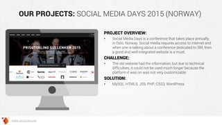 OUR PROJECTS: SOCIAL MEDIA DAYS 2015 (NORWAY)
PROJECT OVERVIEW:
• Social Media Days is a conference that takes place annually
in Oslo, Norway. Social media requires access to internet and
when one is talking about a conference dedicated to SM, then
a good and well-integrated website is a must.
CHALLENGE:
• The old website had the information, but due to technical
difficulties, it could not be used much longer because the
platform it was on was not very customizable.
SOLUTION:
• MySQL, HTML5, JS5, PHP, CSS3, WordPress
WWW.GROSSUM.COM
 