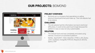 OUR PROJECTS: BOMOND
PROJECT OVERVIEW:
• Bomond.ua is a company that specializes on selling
premium-brand perfumes and make-up. Their old website had
to be redone.
CHALLENGE:
• The old website had the information, but due to technical
difficulties, it could not be used much longer because the
platform it was on was not very customizable.
SOLUTION:
• The website back-end was completely renovated using
Hermes, Grossum’s e-commerce platform
• MySQL, ApacheANT, CSS3, Glassfish, HTML5, JS5, jQuery,
Junit, Liquibase, mongoDB, PHPUnit, RequireJS, Sencha,
Sphinx, PHP
WWW.GROSSUM.COM
 