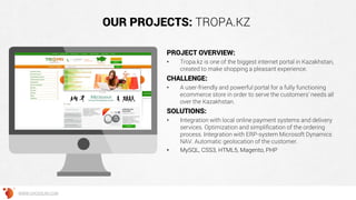 OUR PROJECTS: TROPA.KZ
PROJECT OVERVIEW:
• Tropa.kz is one of the biggest internet portal in Kazakhstan,
created to make shopping a pleasant experience.
CHALLENGE:
• A user-friendly and powerful portal for a fully functioning
ecommerce store in order to serve the customers’ needs all
over the Kazakhstan.
SOLUTIONS:
• Integration with local online payment systems and delivery
services. Optimization and simplification of the ordering
process. Integration with ERP-system Microsoft Dynamics
NAV. Automatic geolocation of the customer.
• MySQL, CSS3, HTML5, Magento, PHP
WWW.GROSSUM.COM
 