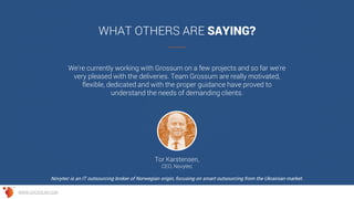 We're currently working with Grossum on a few projects and so far we're
very pleased with the deliveries. Team Grossum are really motivated,
flexible, dedicated and with the proper guidance have proved to
understand the needs of demanding clients.
WHAT OTHERS ARE SAYING?
Tor Karstensen,
CEO, Novytec
Novytec is an IT outsourcing broker of Norwegian origin, focusing on smart outsourcing from the Ukrainian market.
WWW.GROSSUM.COM
 