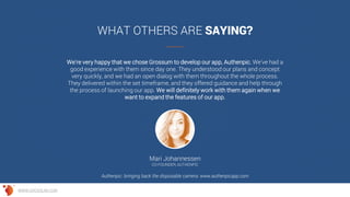 We're very happy that we chose Grossum to develop our app, Authenpic. We've had a
good experience with them since day one. They understood our plans and concept
very quickly, and we had an open dialog with them throughout the whole process.
They delivered within the set timeframe, and they offered guidance and help through
the process of launching our app. We will definitely work with them again when we
want to expand the features of our app.
WHAT OTHERS ARE SAYING?
Mari Johannessen
CO-FOUNDER, AUTHENPIC
Authenpic: bringing back the disposable camera: www.authenpicapp.com
WWW.GROSSUM.COM
 