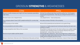 GROSSUM STRENGTHS & WEAKNESSES
CONs PROs
We are a small company and might not have necessary specialists
right away
We look for professionals that would be perfect for YOUR project,
knowing the requirements. That way you will get the best fit for a
worker.
We don’t have a lot of departments Less departments – less bureaucracy
Our company doesn’t have 2,000 people working for us every day
(yet)
We value a sense of family in the company
We are young on the market We are full of potential and excitement to do great things
No vice-presidents and white collars Everyone is a highly experienced individual valued by the team and
working in a team
Our big competitors don't like us for our prices We present an optimal cost for the client without any sudden hidden
overhead costs (whatever does not directly influence the cost of
development - various fees, services, etc.)
We are not yet visible to all the clients Shine bright like a diamond – like a ray of light from a distant sun,
our light just might need a little more time. Word of mouth and good
quality service will bear the fruit in time
Being in downtown, there are a lot of distractions like pubs and bars Our office is located in the Kyiv downtown, close to three metro lines
WWW.GROSSUM.COM
 