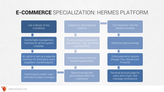 E-COMMERCE SPECIALIZATION: HERMES PLATFORM
Use a design of any
complexity
Comfortable management
interface for all the system
modules
An option to set up a separate
interface for third-party users
(suppliers, marketologists)
Multi-lingual content with
unlimited number of images
Recommended and
personalized offers for
customers
Numerous instruments for
marketing specialists
Promo campaign generation
(free delivery, a gift, and other
special offers)
Integration with logistical
systems
Full integration with the
delivery providers
Electronic data exchange
Online payments options
(Paypal, Visa, MasterCard,
Privat24)
Personal account page for
users and e-mail / text
message notifications
WWW.GROSSUM.COM
 