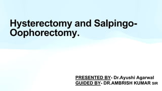 Hysterectomy and Salpingo-
Oophorectomy.
PRESENTED BY- Dr.Ayushi Agarwal
GUIDED BY- DR.AMBRISH KUMAR SIR
 
