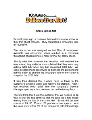 Gross versus Net
Several years ago, a customer had ordered a new screw for
their thin sheet process. They requested a throughput rate
of 1600 lb/hr.
The new screw was designed so that 90% of horsepower
available was consumed, which resulted in a maximum
throughput of approximately 1800 lb/hr at full screw speed.
Shortly after the customer had received and installed the
new screw, they called and complained that they were only
getting 1200 lb/hr when they had requested 1600 lb/hr. We
spent several phone calls trying to diagnose the problem and
nothing seem to change the throughput rate of the screw, it
stayed at the 1200 lb/hr.
It was then decided that I would have to travel to the
customer’s Chicago facility and resolve the problem. After I
had received much grief from the company’s General
Manager upon my arrival, we went out on the factory floor.
The first thing that I told the customer that we needed to do
was to shut the line down so that we could do a rate check
directly from the lips of the sheet die. So we did our rate
checks at 25, 50, 75 and 100 percent screw speeds. And
the rates were within 2% of the theoretical calculated design
 