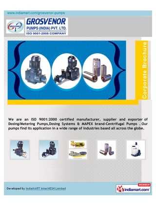 We are an ISO 9001:2000 certified manufacturer, supplier and exporter of
Dosing/Metering Pumps,Dosing Systems & MAPEX brand-Centrifugal Pumps .
Our pumps find its application in a wide range of industries based all across
the globe.
 