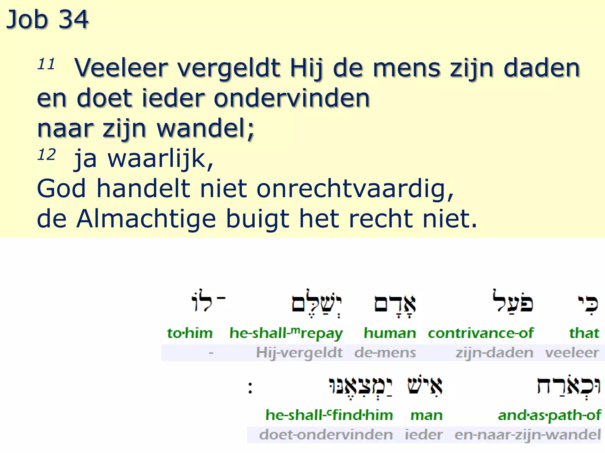Job 34 
11 Veeleer vergeldt Hij de mens zijn daden 
en doet ieder ondervinden 
naar zijn wandel; 
12 ja waarlijk, 
God handelt niet onrechtvaardig, 
de Almachtige buigt het recht niet. 
 