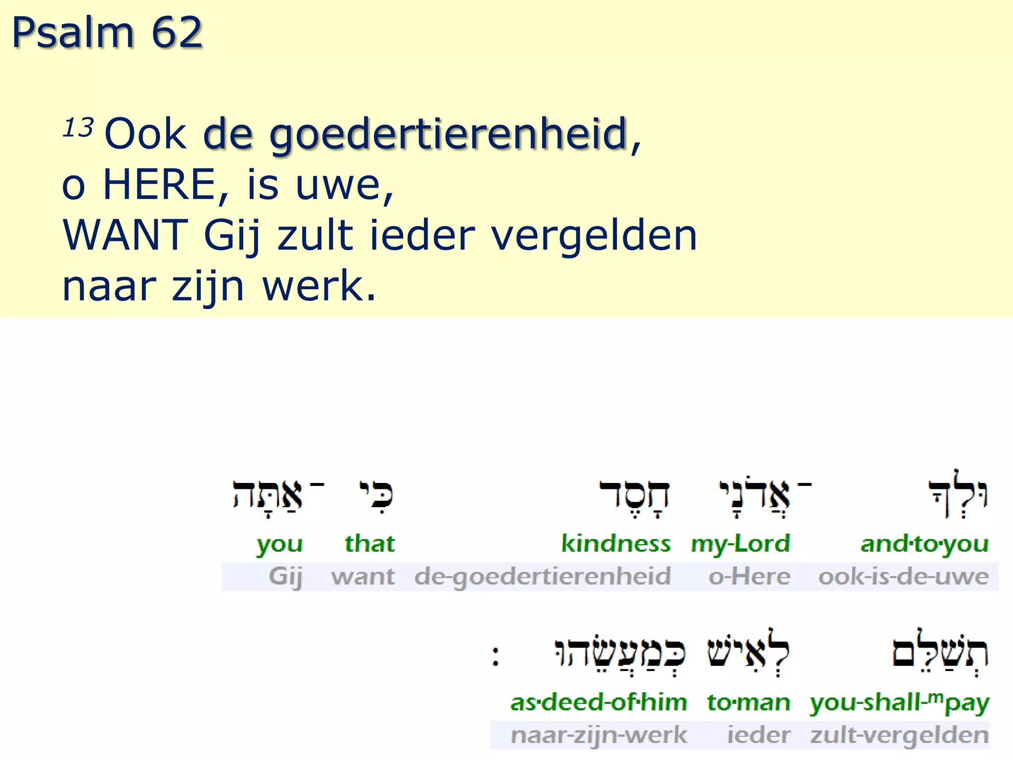 Psalm 62 
13 Ook de goedertierenheid, 
o HERE, is uwe, 
WANT Gij zult ieder vergelden 
naar zijn werk. 
 