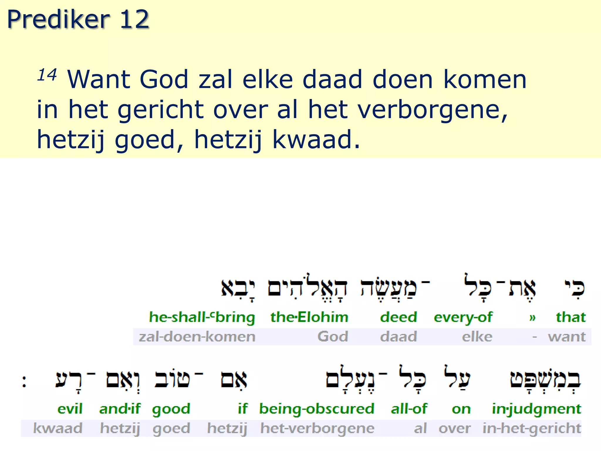 Prediker 12 
14 Want God zal elke daad doen komen 
in het gericht over al het verborgene, 
hetzij goed, hetzij kwaad. 
 