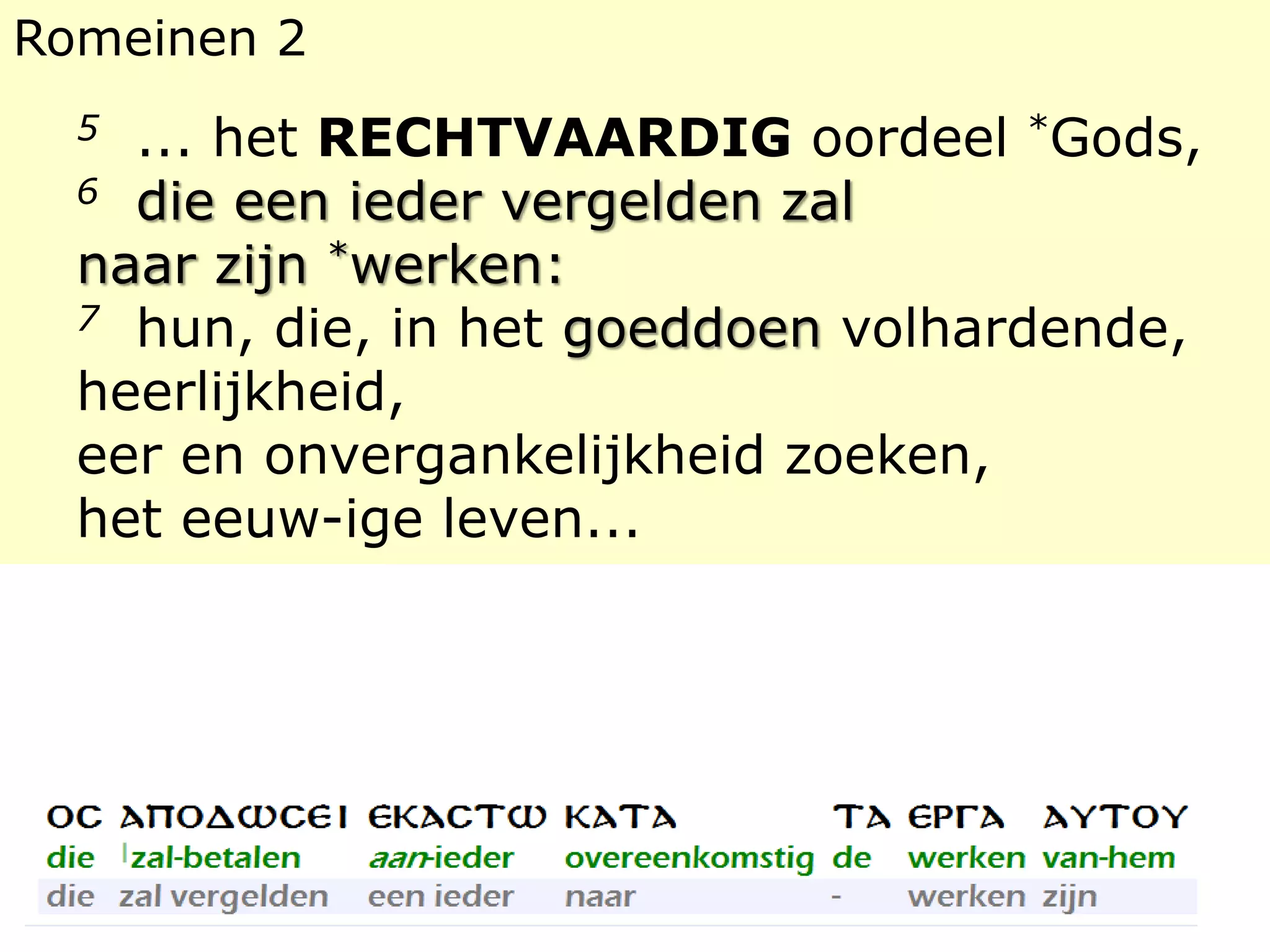 Romeinen 2 
5 ... het RECHTVAARDIG oordeel *Gods, 
6 die een ieder vergelden zal 
naar zijn *werken: 
7 hun, die, in het goeddoen volhardende, 
heerlijkheid, 
eer en onvergankelijkheid zoeken, 
het eeuw-ige leven... 
 