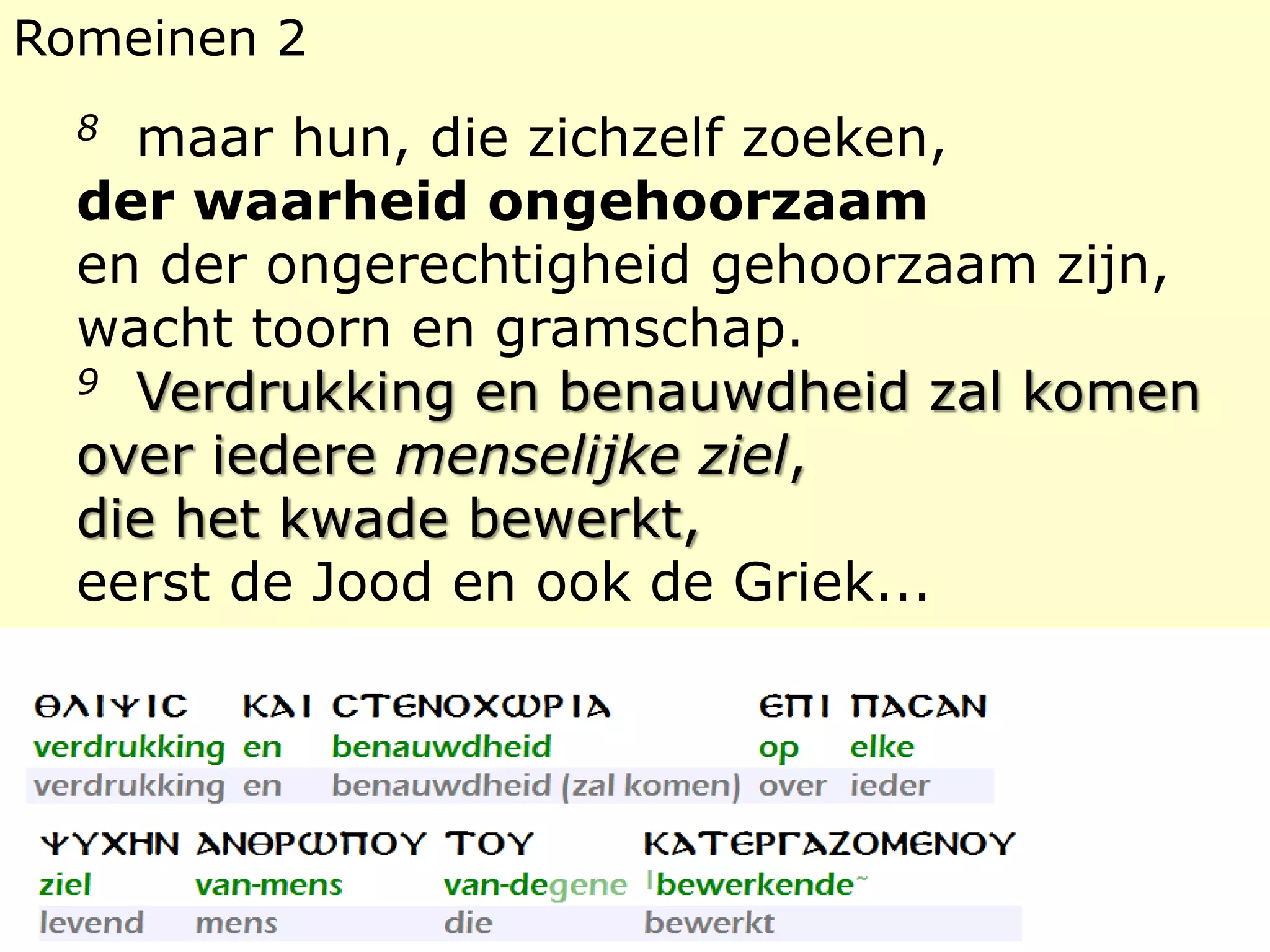 Romeinen 2 
8 maar hun, die zichzelf zoeken, 
der waarheid ongehoorzaam 
en der ongerechtigheid gehoorzaam zijn, 
wacht toorn en gramschap. 
9 Verdrukking en benauwdheid zal komen 
over iedere menselijke ziel, 
die het kwade bewerkt, 
eerst de Jood en ook de Griek... 
 