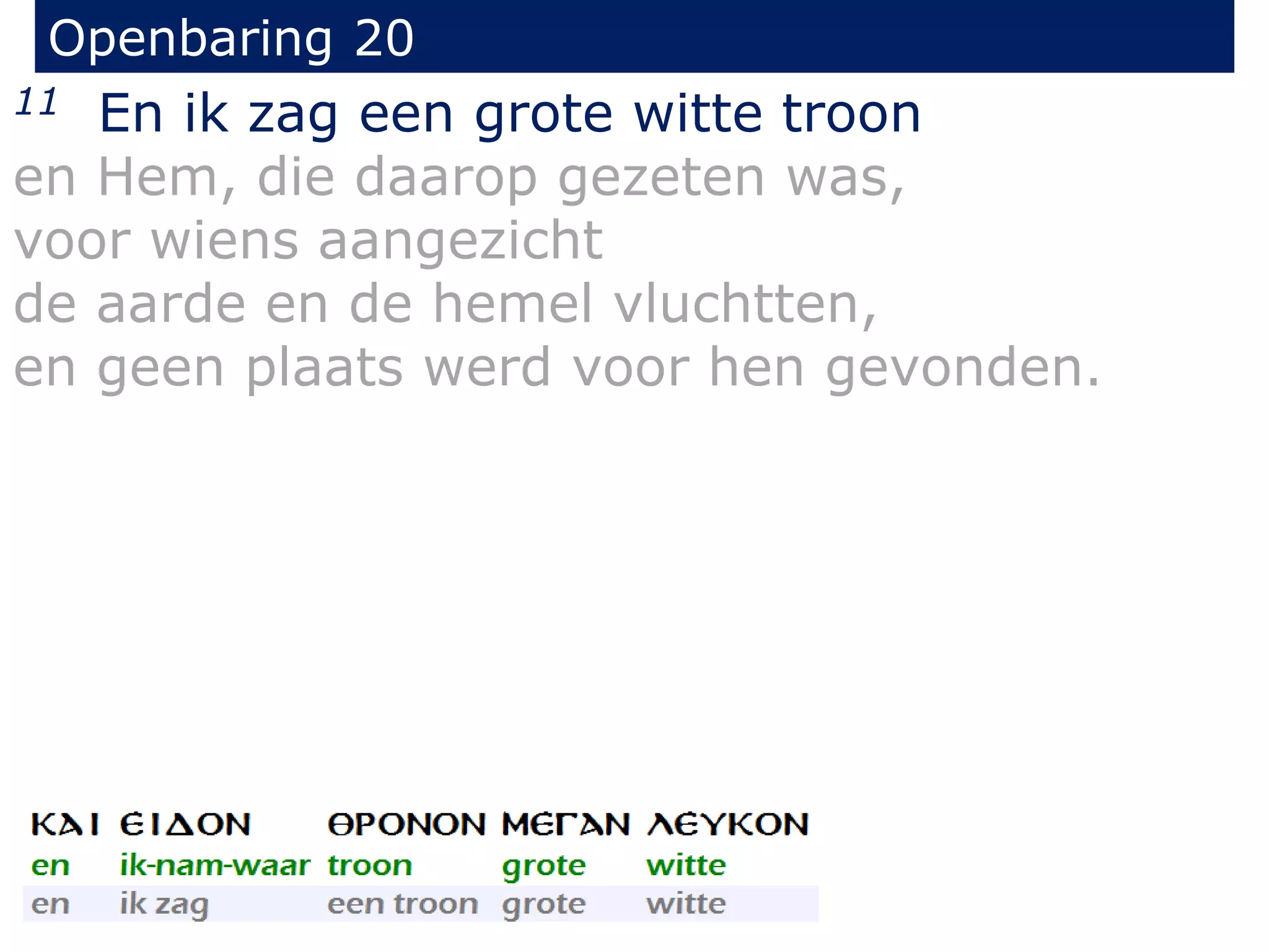 Openbaring 20 
11 En ik zag een grote witte troon 
en Hem, die daarop gezeten was, 
voor wiens aangezicht 
de aarde en de hemel vluchtten, 
en geen plaats werd voor hen gevonden. 
 