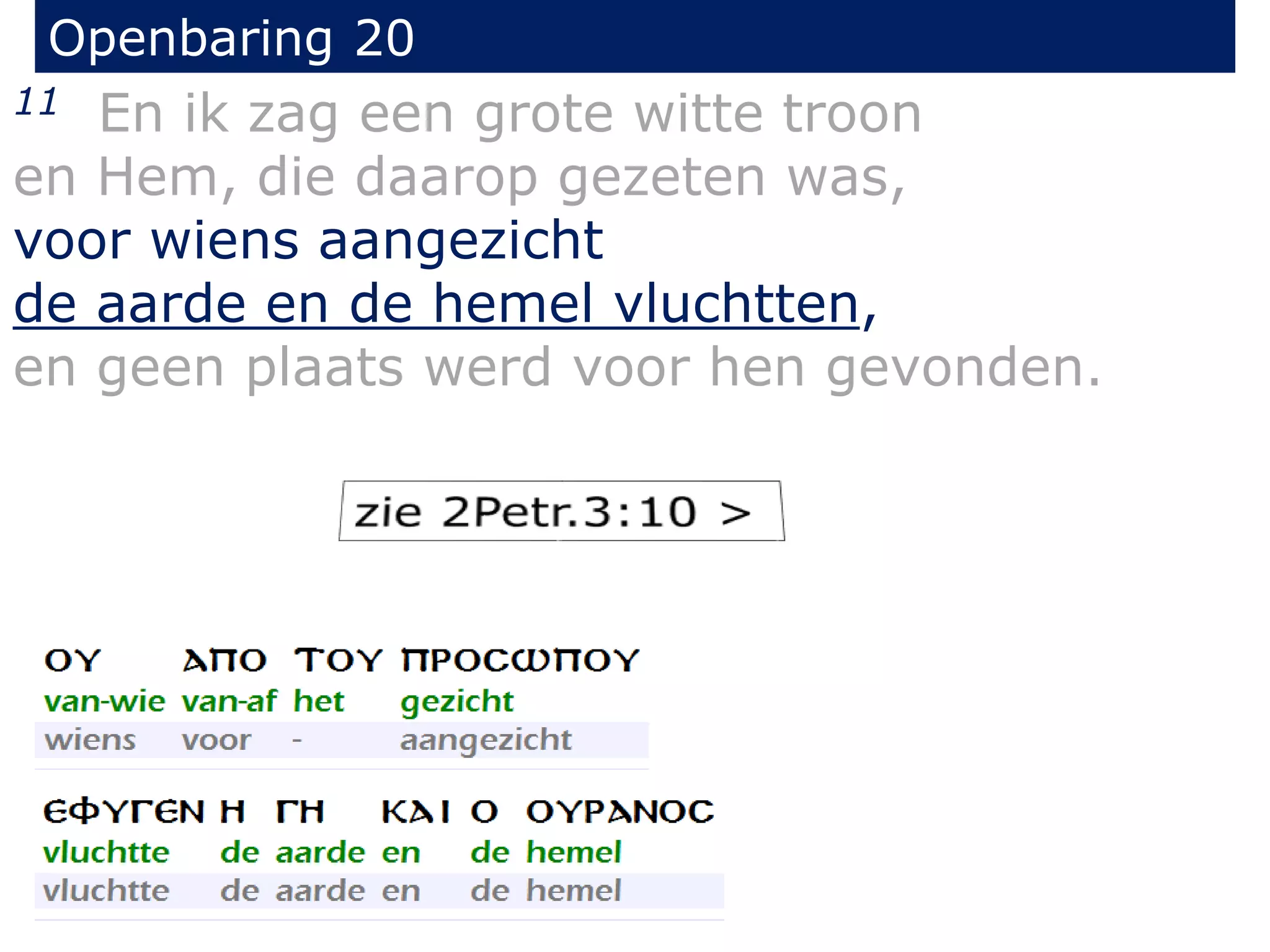 Openbaring 20 
11 En ik zag een grote witte troon 
en Hem, die daarop gezeten was, 
voor wiens aangezicht 
de aarde en de hemel vluchtten, 
en geen plaats werd voor hen gevonden. 
 