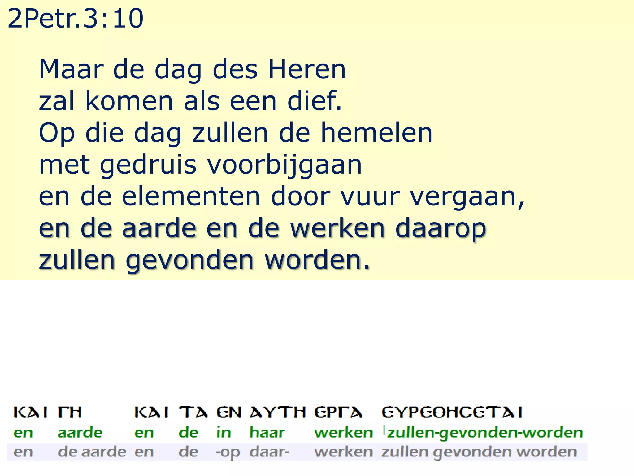2Petr.3:10 
Maar de dag des Heren 
zal komen als een dief. 
Op die dag zullen de hemelen 
met gedruis voorbijgaan 
en de elementen door vuur vergaan, 
en de aarde en de werken daarop 
zullen gevonden worden. 
 