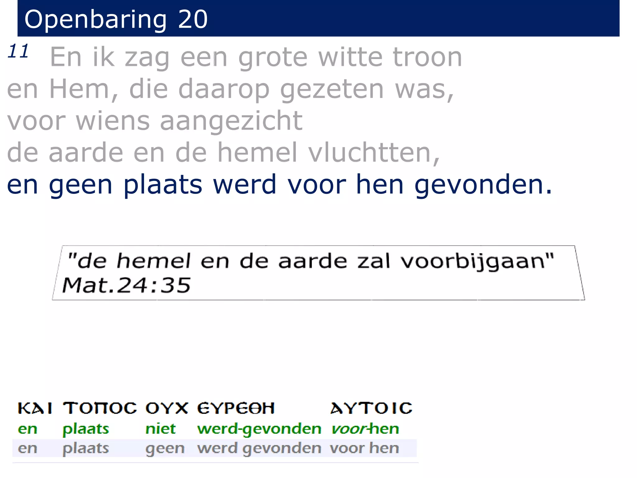 Openbaring 20 
11 En ik zag een grote witte troon 
en Hem, die daarop gezeten was, 
voor wiens aangezicht 
de aarde en de hemel vluchtten, 
en geen plaats werd voor hen gevonden. 
 