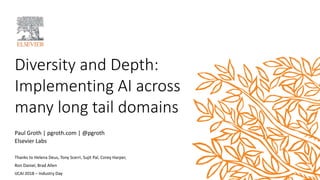 Diversity and Depth:
Implementing AI across
many long tail domains
Paul Groth | pgroth.com | @pgroth
Elsevier Labs
Thanks to Helena Deus, Tony Scerri, Sujit Pal, Corey Harper,
Ron Daniel, Brad Allen
IJCAI 2018 – Industry Day
 