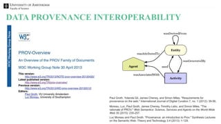 Faculty of Science
DATA PROVENANCE INTEROPERABILITY
Moreau, Luc, Paul Groth, James Cheney, Timothy Lebo, and Simon Miles. "The
rationale of PROV." Web Semantics: Science, Services and Agents on the World Wide
Web 35 (2015): 235-257.
Luc Moreau and Paul Groth. "Provenance: an introduction to Prov." Synthesis Lectures
on the Semantic Web: Theory and Technology 3.4 (2013): 1-129.
Paul Groth, Yolanda Gil, James Cheney, and Simon Miles. "Requirements for
provenance on the web." International Journal of Digital Curation 7, no. 1 (2012): 39-56.
 