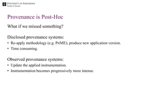 Faculty of Science
What if we missed something?
Disclosed provenance systems:
• Re-apply methodology (e.g. PriME), produce new application version.
• Time consuming.
Observed provenance systems:
• Update the applied instrumentation.
• Instrumentation becomes progressively more intense.
Provenance is Post-Hoc
 