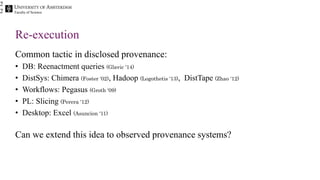 Faculty of Science
Re-execution
Common tactic in disclosed provenance:
• DB: Reenactment queries (Glavic ‘14)
• DistSys: Chimera (Foster ‘02), Hadoop (Logothetis ‘13), DistTape (Zhao ‘12)
• Workflows: Pegasus (Groth ‘09)
• PL: Slicing (Perera ‘12)
• Desktop: Excel (Asuncion ‘11)
Can we extend this idea to observed provenance systems?
2
2
 