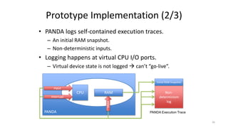 • PANDA logs self-contained execution traces.
– An initial RAM snapshot.
– Non-deterministic inputs.
• Logging happens at virtual CPU I/O ports.
– Virtual device state is not logged  can’t “go-live”.
Prototype Implementation (2/3)
PANDA
CPU RAM
Input
Interrupt
DMA
Initial RAM Snapshot
Non-
determinism
log
RAM
PANDA Execution Trace
26
 