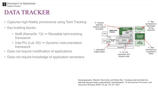 Faculty of Science
DATA TRACKER
• Captures high-fidelity provenance using Taint Tracking
• Key building blocks:
• libdft (Kemerlis ‘12) ➞ Reusable taint-tracking
framework
• Intel Pin (Luk ‘05) ➞ Dynamic instrumentation
framework
• Does not require modification of applications
• Does not require knowledge of application semantics
Stamatogiannakis, Manolis, Paul Groth, and Herbert Bos. "Looking inside the black-box:
capturing data provenance using dynamic instrumentation." In International Provenance and
Annotation Workshop (IPAW’14), pp. 155-167. 2014.
 